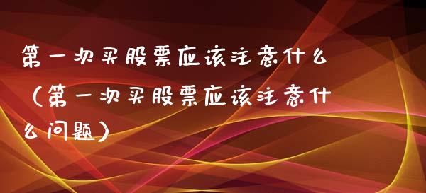 第一次买股票应该注意什么（第一次买股票应该注意什么问题）_https://www.ltsssb.com_股市分析_第1张