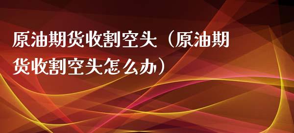 原油期货收割空头（原油期货收割空头怎么办）_https://www.ltsssb.com_期货密码_第1张