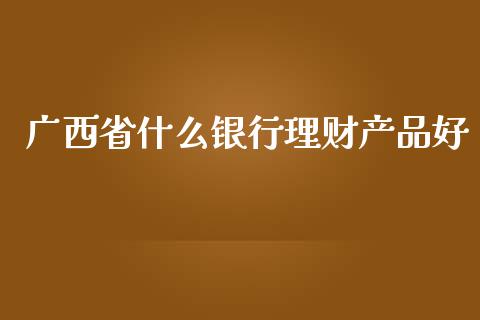 广西省什么银行理财产品好_https://www.ltsssb.com_基金频道_第1张