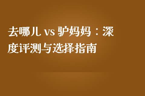 去哪儿 vs 驴妈妈：深度评测与选择指南_https://www.ltsssb.com_国际财经_第1张