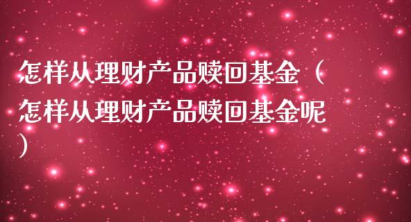 怎样从理财产品赎回基金（怎样从理财产品赎回基金呢）_https://www.ltsssb.com_基金频道_第1张