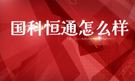 国科恒通怎么样_https://www.ltsssb.com_股市分析_第1张