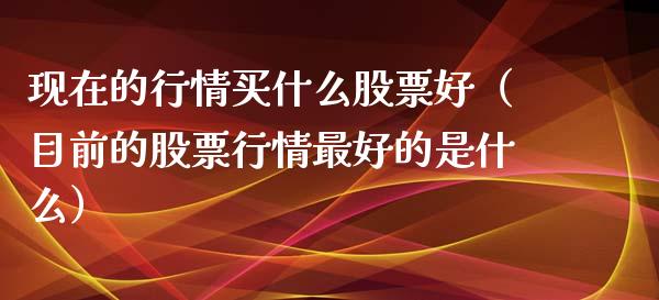 现在的行情买什么股票好（目前的股票行情最好的是什么）_https://www.ltsssb.com_股票理论_第1张