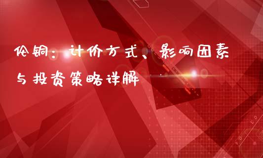 伦铜：计价方式、影响因素与投资策略详解_https://www.ltsssb.com_新股数据_第1张