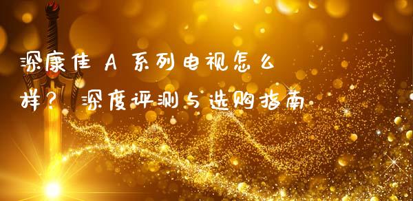 深康佳 A 系列电视怎么样？ 深度评测与选购指南_https://www.ltsssb.com_国际财经_第1张