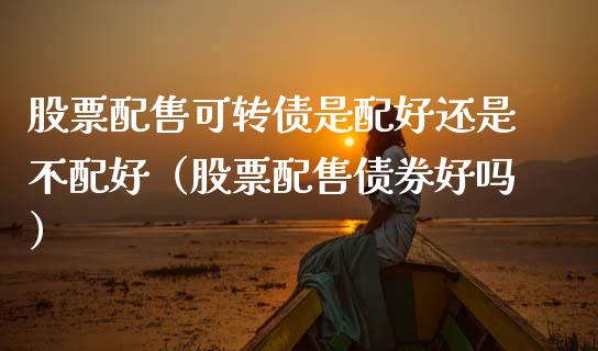 股票配售可转债是配好还是不配好（股票配售债券好吗）_https://www.ltsssb.com_新股数据_第1张