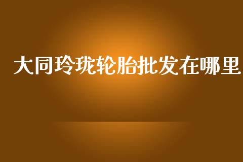 大同玲珑轮胎批发在哪里_https://www.ltsssb.com_国际财经_第1张