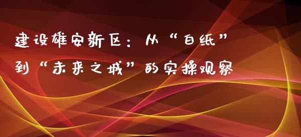 建设雄安新区：从“白纸”到“未来之城”的实操观察_https://www.ltsssb.com_国际财经_第1张