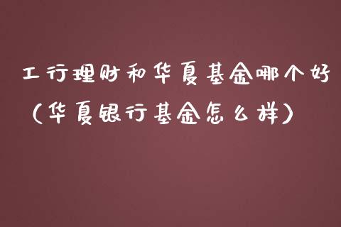 工行理财和华夏基金哪个好（华夏银行基金怎么样）_https://www.ltsssb.com_基金频道_第1张