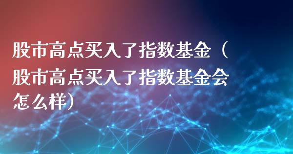 股市高点买入了指数基金（股市高点买入了指数基金会怎么样）_https://www.ltsssb.com_基金频道_第1张
