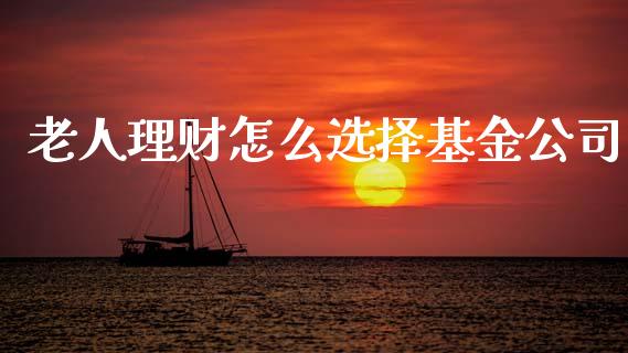 老人理财怎么选择基金公司_https://www.ltsssb.com_基金频道_第1张