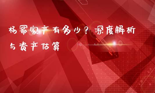 杨幂家产有多少？深度解析与资产估算_https://www.ltsssb.com_期货行情_第1张