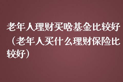 老年人理财买啥基金比较好（老年人买什么理财保险比较好）_https://www.ltsssb.com_基金频道_第1张