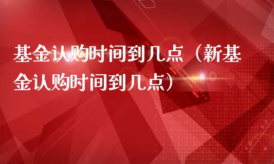 基金认购时间到几点（新基金认购时间到几点）_https://www.ltsssb.com_国际财经_第1张