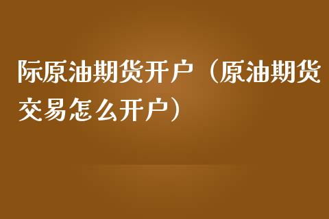 际原油期货开户（原油期货交易怎么开户）_https://www.ltsssb.com_期货密码_第1张
