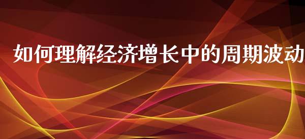 如何理解经济增长中的周期波动_https://www.ltsssb.com_国际财经_第1张