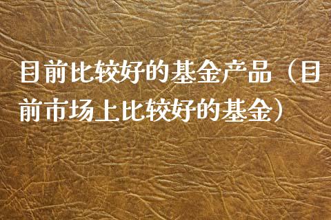 目前比较好的基金产品（目前市场上比较好的基金）_https://www.ltsssb.com_国际财经_第1张