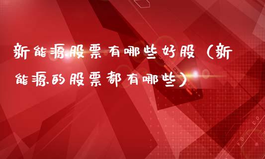 新能源股票有哪些好股（新能源的股票都有哪些）_https://www.ltsssb.com_新股数据_第1张