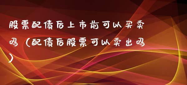 股票配债后上市前可以买卖吗（配债后股票可以卖出吗）_https://www.ltsssb.com_新股数据_第1张