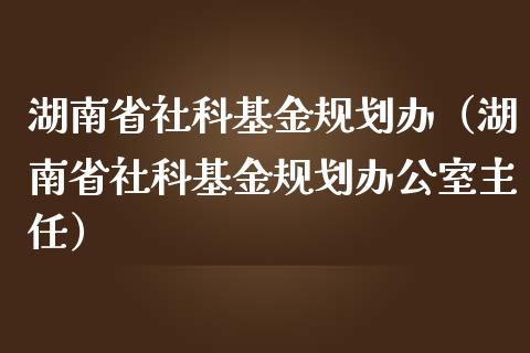 湖南省社科基金规划办（湖南省社科基金规划办公室主任）_https://www.ltsssb.com_基金频道_第1张