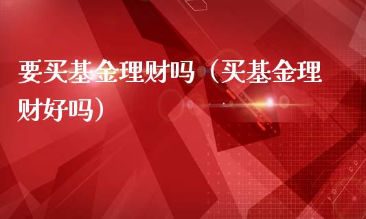 要买基金理财吗（买基金理财好吗）_https://www.ltsssb.com_基金频道_第1张