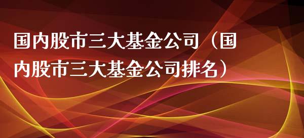 国内股市三大基金公司（国内股市三大基金公司排名）_https://www.ltsssb.com_基金频道_第1张