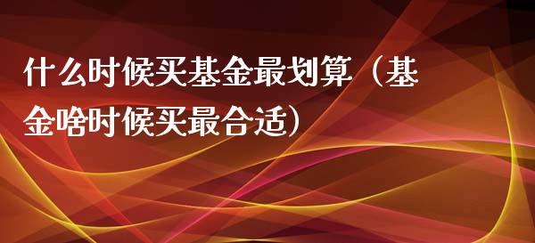 什么时候买基金最划算（基金啥时候买最合适）_https://www.ltsssb.com_基金频道_第1张