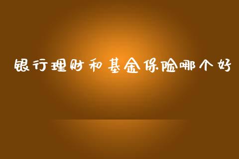 银行理财和基金保险哪个好_https://www.ltsssb.com_基金频道_第1张