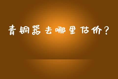 青铜器去哪里估价？_https://www.ltsssb.com_期货行情_第1张
