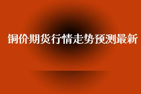 铜价期货行情走势预测最新_https://www.ltsssb.com_期货行情_第1张