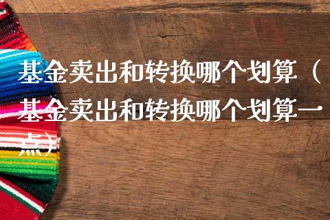 基金卖出和转换哪个划算（基金卖出和转换哪个划算一点）_https://www.ltsssb.com_国际财经_第1张