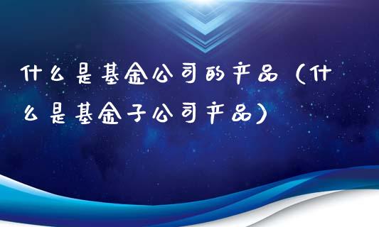什么是基金公司的产品（什么是基金子公司产品）_https://www.ltsssb.com_基金频道_第1张