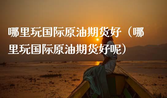 哪里玩国际原油期货好（哪里玩国际原油期货好呢）_https://www.ltsssb.com_期货密码_第1张