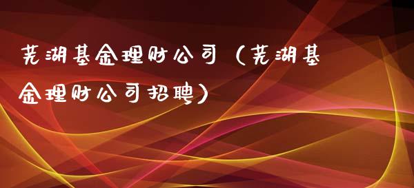 芜湖基金理财公司（芜湖基金理财公司招聘）_https://www.ltsssb.com_基金频道_第1张