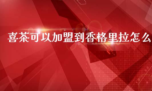 喜茶可以加盟到香格里拉怎么_https://www.ltsssb.com_股市分析_第1张