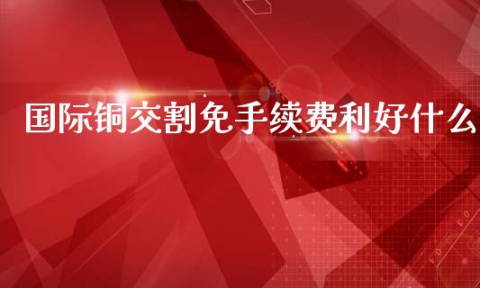 国际铜交割免手续费利好什么_https://www.ltsssb.com_股市分析_第1张
