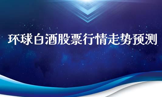 环球白酒股票行情走势预测_https://www.ltsssb.com_股市分析_第1张