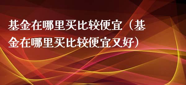 基金在哪里买比较便宜（基金在哪里买比较便宜又好）_https://www.ltsssb.com_基金频道_第1张