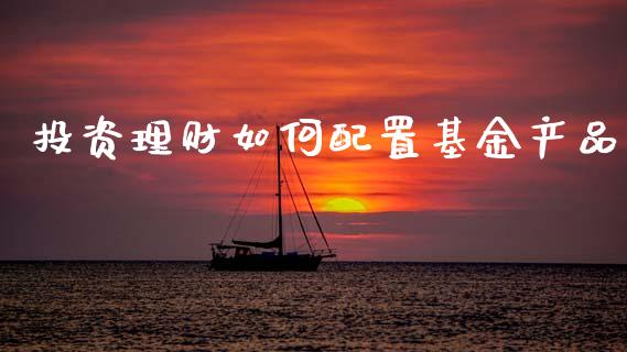 投资理财如何配置基金产品_https://www.ltsssb.com_基金频道_第1张