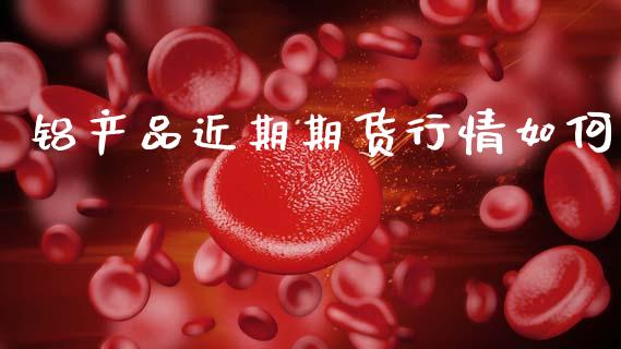 铝产品近期期货行情如何_https://www.ltsssb.com_期货在线_第1张