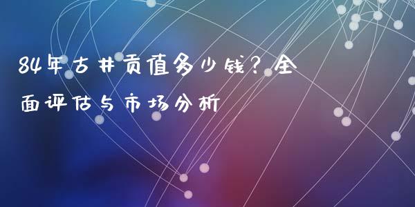 84年古井贡值多少钱？全面评估与市场分析_https://www.ltsssb.com_股票理论_第1张