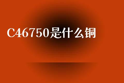 C46750是什么铜_https://www.ltsssb.com_期货在线_第1张