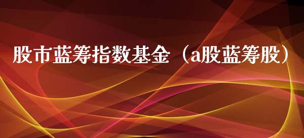 股市蓝筹指数基金（a股蓝筹股）_https://www.ltsssb.com_基金频道_第1张