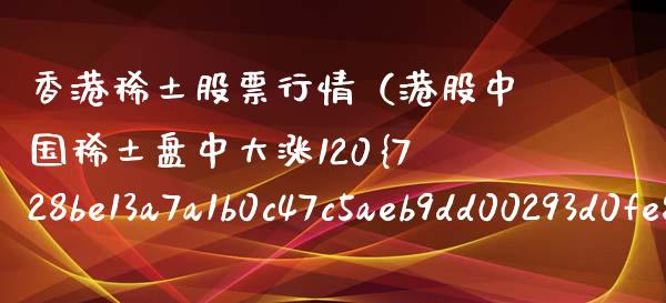 香港稀土股票行情（港股中国稀土盘中大涨120%）_https://www.ltsssb.com_股市分析_第1张