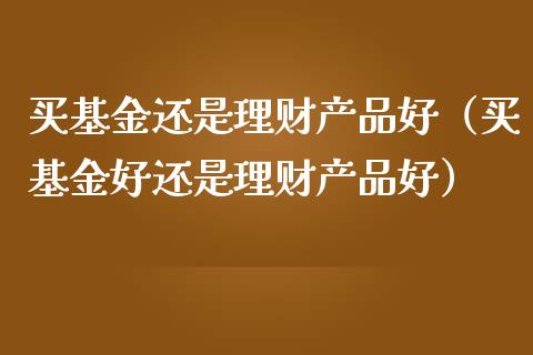 买基金还是理财产品好（买基金好还是理财产品好）_https://www.ltsssb.com_基金频道_第1张