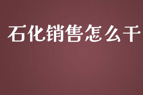 石化销售怎么干_https://www.ltsssb.com_国际财经_第1张