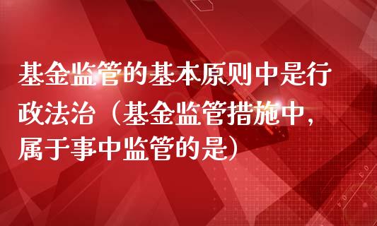 基金监管的基本原则中是行政法治（基金监管措施中,属于事中监管的是）_https://www.ltsssb.com_基金频道_第1张