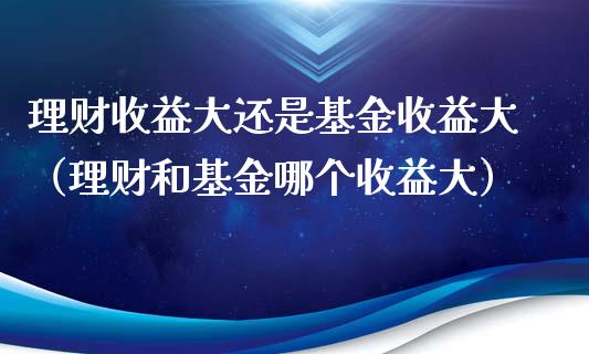 理财收益大还是基金收益大（理财和基金哪个收益大）_https://www.ltsssb.com_基金频道_第1张