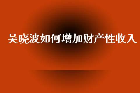 吴晓波如何增加财产性收入_期货密码_第1张_IT财经网 吴晓波如何增加财产性收入_https://www.ltsssb.com_期货密码_第1张