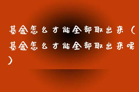 基金怎么才能全部取出来（基金怎么才能全部取出来呢）_https://www.ltsssb.com_基金频道_第1张